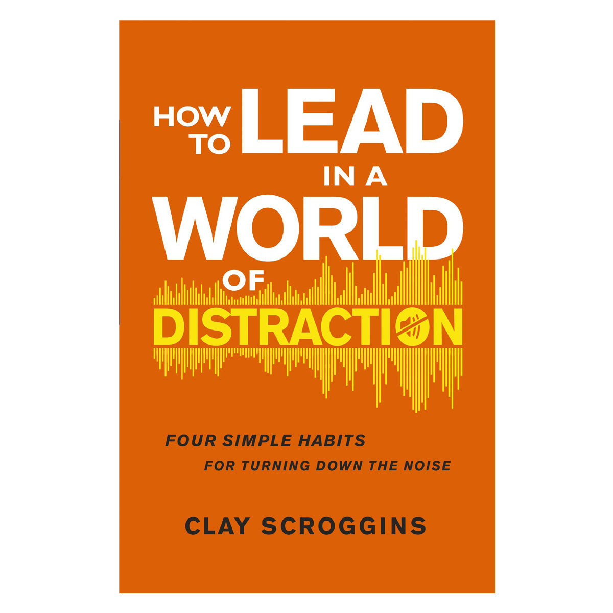 How to Lead in a World of Distraction: Four Simple Habits for Turning Down the Noise PB